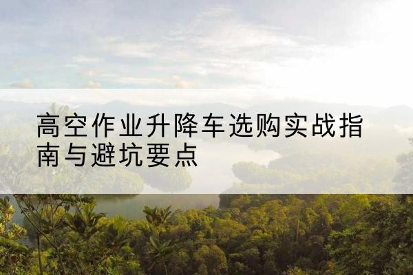 保康升降车怎么选-高空作业升降车选购实战指南与避坑要点