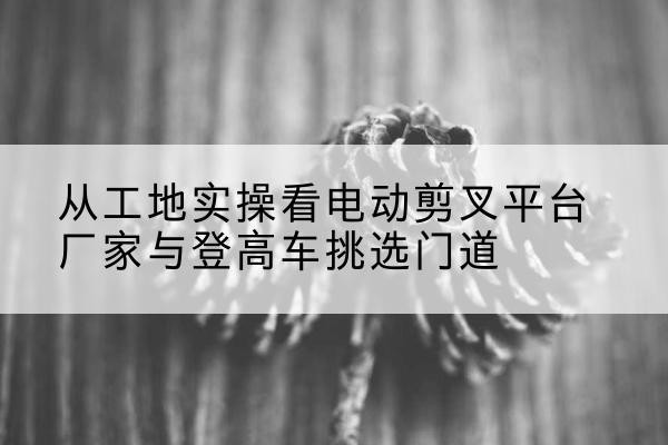 保康电动剪叉升降平台厂家-从工地实操看电动剪叉平台厂家与登高车挑选门道