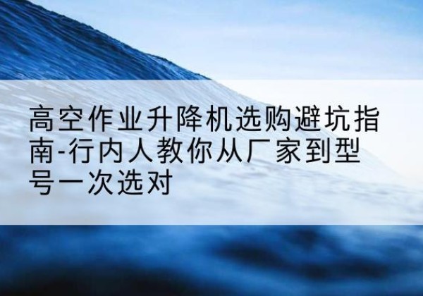 保康升降平台厂家-高空作业升降机选购避坑指南-行内人教你从厂家到型号一次选对