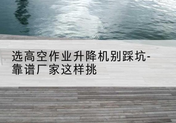 保康剪叉式升降机厂家-选高空作业升降机别踩坑-靠谱厂家这样挑