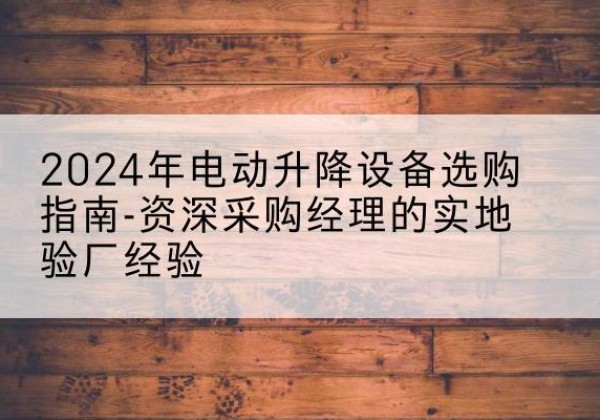 保康电动剪叉升降平台厂家-2024年电动升降设备选购指南-资深采购经理的实地验厂经验