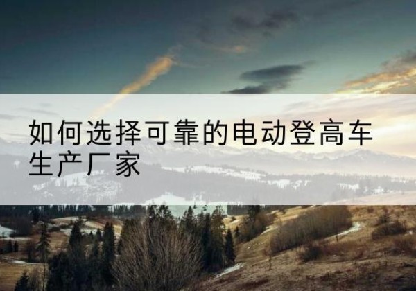 保康电动登高车厂家-如何选择可靠的电动登高车生产厂家