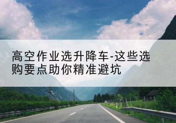 保康升降车厂家-高空作业选升降车-这些选购要点助你*避坑