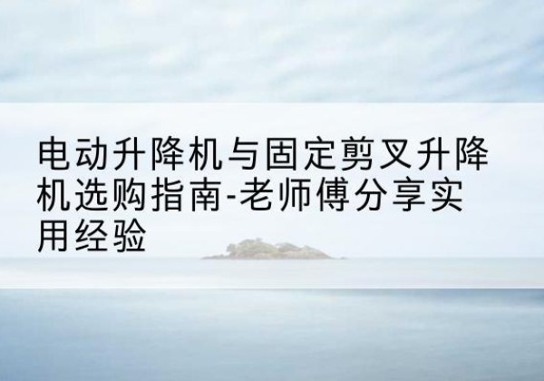保康电动升降机怎么选-电动升降机与固定剪叉升降机选购指南-老师傅分享实用经验
