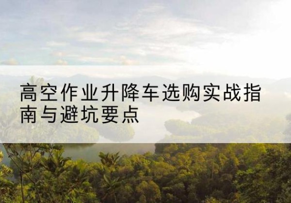保康升降车怎么选-高空作业升降车选购实战指南与避坑要点