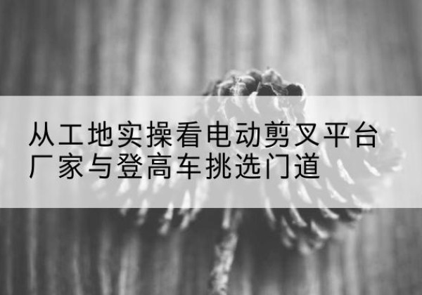 保康电动剪叉升降平台厂家-从工地实操看电动剪叉平台厂家与登高车挑选门道