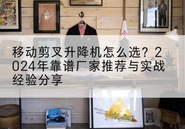 保康升降平台厂家推荐-移动剪叉升降机怎么选？2024年靠谱厂家推荐与实战经验分享